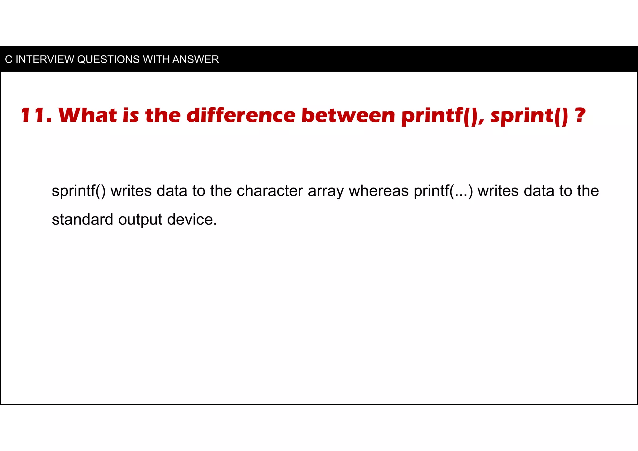 11. What is the difference between printf(), sprint() ?
sprintf() writes data to the character array whereas printf(...) writes data to the
standard output device.
C INTERVIEW QUESTIONS WITH ANSWER
 