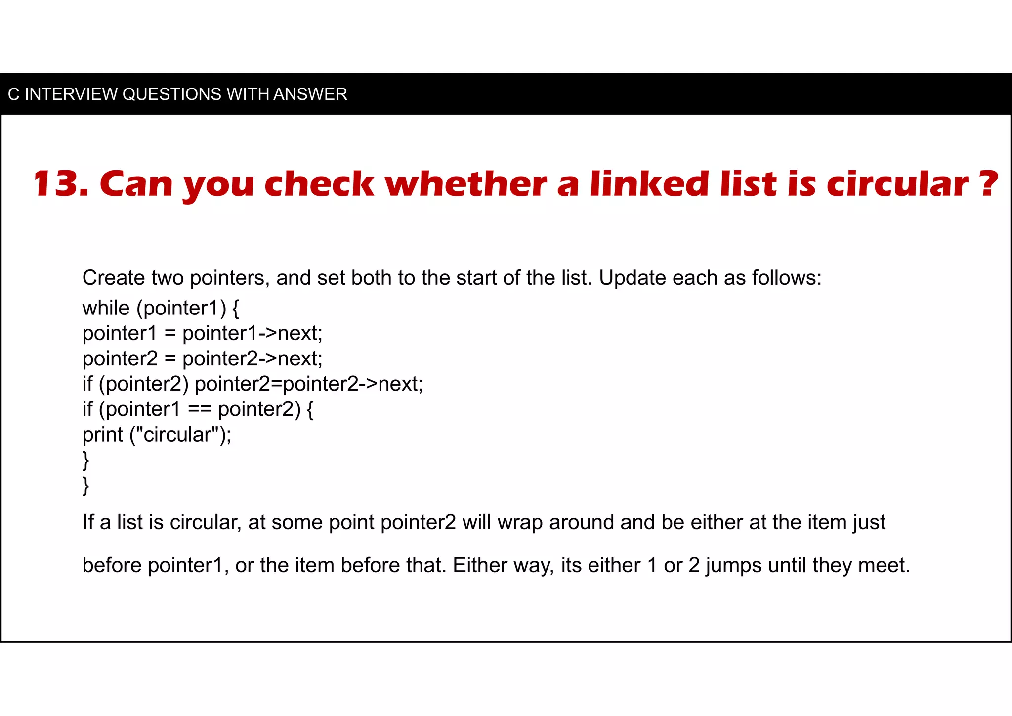 13. Can you check whether a linked list is circular ?
Create two pointers, and set both to the start of the list. Update each as follows:
while (pointer1) {
pointer1 = pointer1->next;
pointer2 = pointer2->next;
if (pointer2) pointer2=pointer2->next;
if (pointer1 == pointer2) {
print ("circular");
}
}
If a list is circular, at some point pointer2 will wrap around and be either at the item just
before pointer1, or the item before that. Either way, its either 1 or 2 jumps until they meet.
C INTERVIEW QUESTIONS WITH ANSWER
 