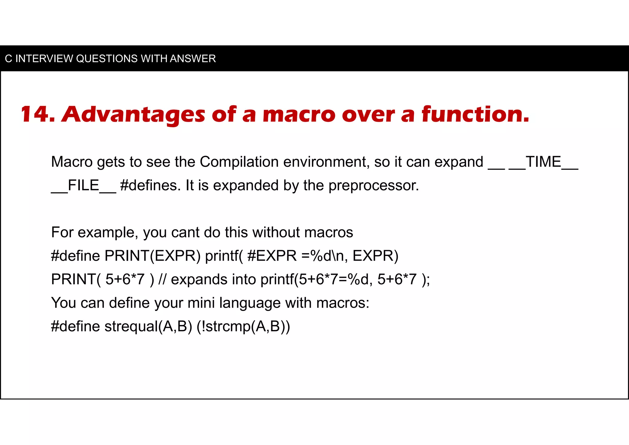 14. Advantages of a macro over a function.
Macro gets to see the Compilation environment, so it can expand __ __TIME__
__FILE__ #defines. It is expanded by the preprocessor.
For example, you cant do this without macros
#define PRINT(EXPR) printf( #EXPR =%dn, EXPR)
PRINT( 5+6*7 ) // expands into printf(5+6*7=%d, 5+6*7 );
You can define your mini language with macros:
#define strequal(A,B) (!strcmp(A,B))
C INTERVIEW QUESTIONS WITH ANSWER
 