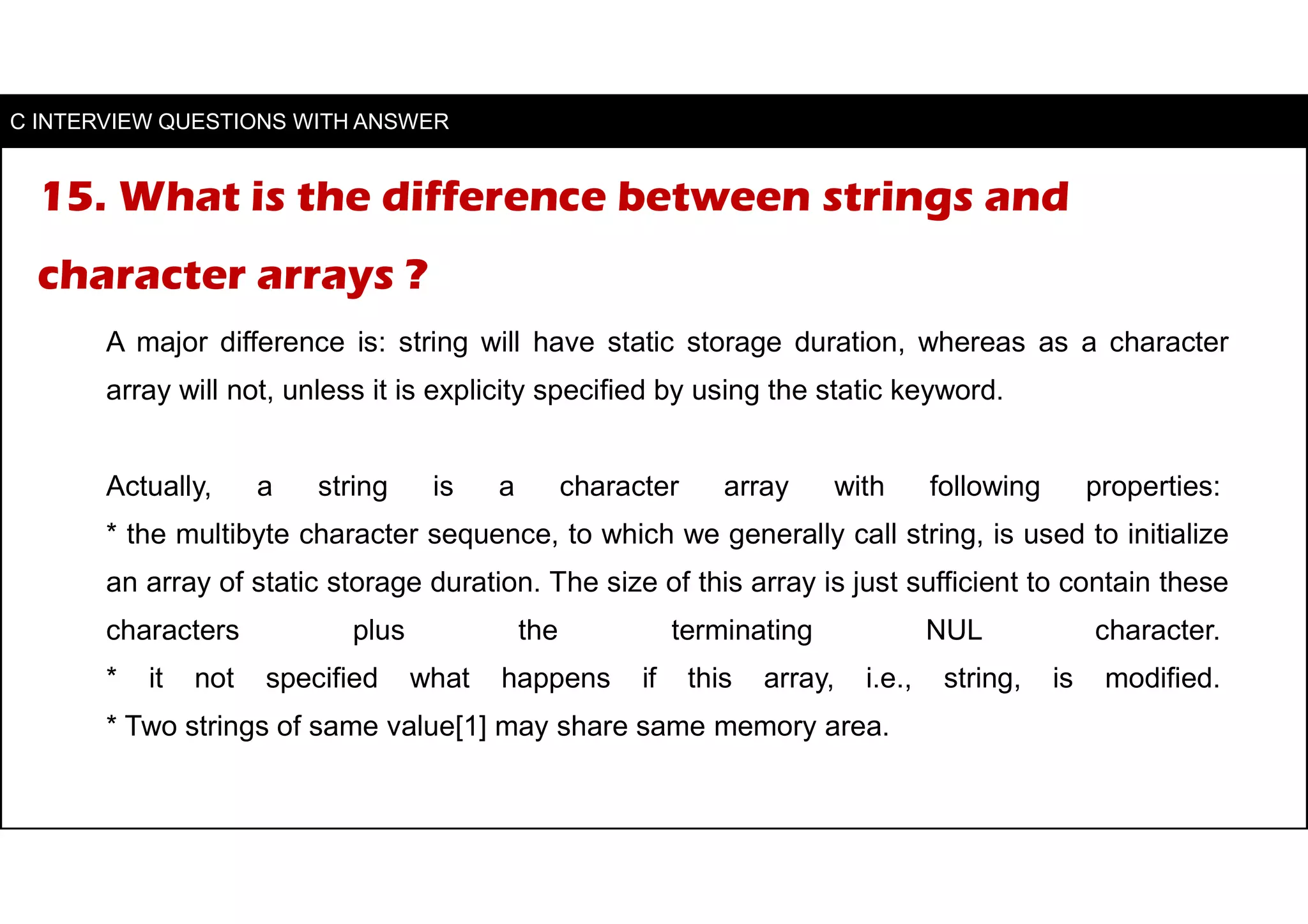 15. What is the difference between strings and
character arrays ?
A major difference is: string will have static storage duration, whereas as a character
array will not, unless it is explicity specified by using the static keyword.
Actually, a string is a character array with following properties:
* the multibyte character sequence, to which we generally call string, is used to initialize
an array of static storage duration. The size of this array is just sufficient to contain these
characters plus the terminating NUL character.
* it not specified what happens if this array, i.e., string, is modified.
* Two strings of same value[1] may share same memory area.
C INTERVIEW QUESTIONS WITH ANSWER
 