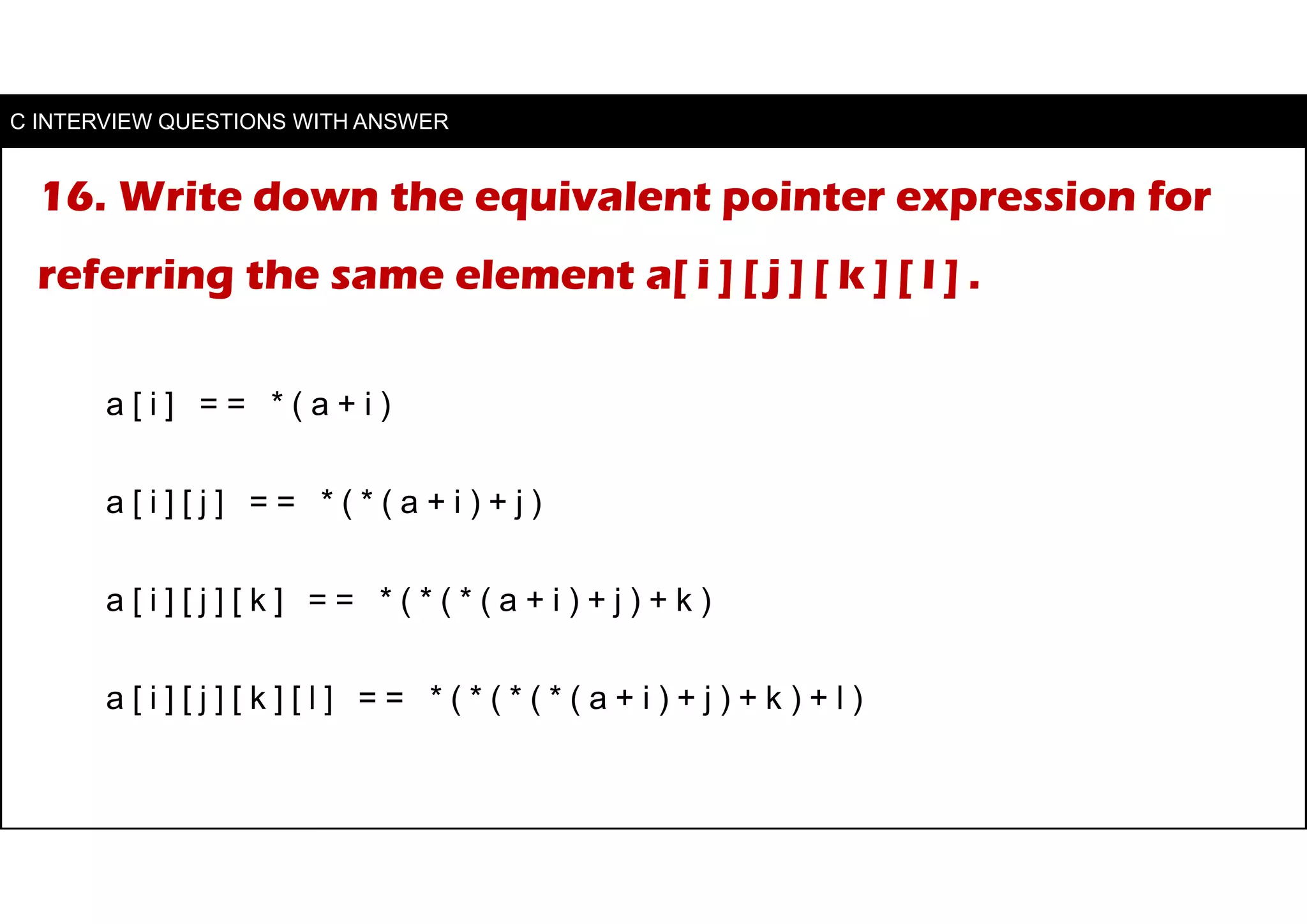 16. Write down the equivalent pointer expression for
referring the same element a[ i ] [ j ] [ k ] [ l ] .
a [ i ] = = * ( a + i )
a [ i ] [ j ] = = * ( * ( a + i ) + j )
a [ i ] [ j ] [ k ] = = * ( * ( * ( a + i ) + j ) + k )
a [ i ] [ j ] [ k ] [ l ] = = * ( * ( * ( * ( a + i ) + j ) + k ) + l )
C INTERVIEW QUESTIONS WITH ANSWER
 