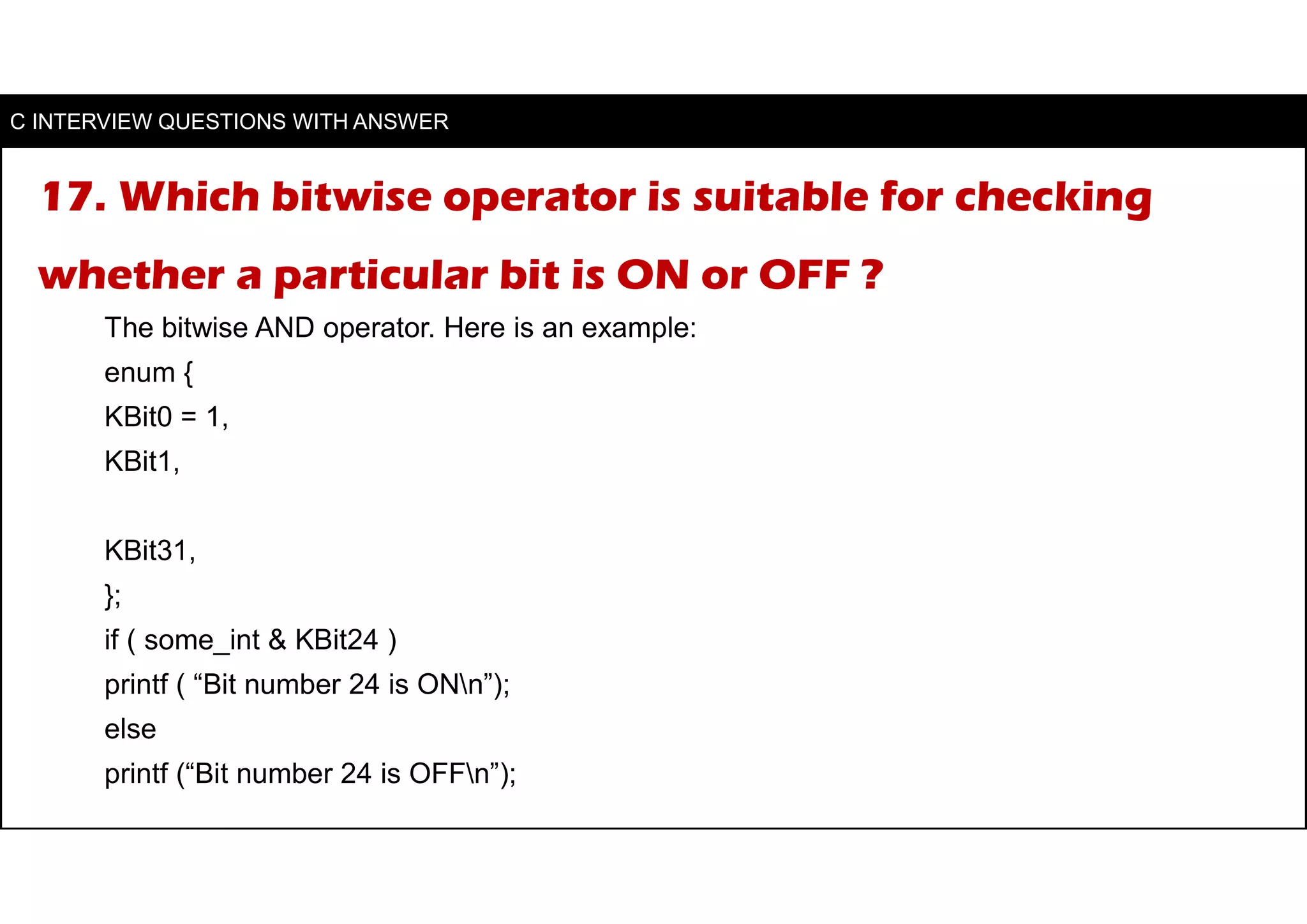 17. Which bitwise operator is suitable for checking
whether a particular bit is ON or OFF ?
The bitwise AND operator. Here is an example:
enum {
KBit0 = 1,
KBit1,
KBit31,
};
if ( some_int & KBit24 )
printf ( “Bit number 24 is ONn”);
else
printf (“Bit number 24 is OFFn”);
C INTERVIEW QUESTIONS WITH ANSWER
 