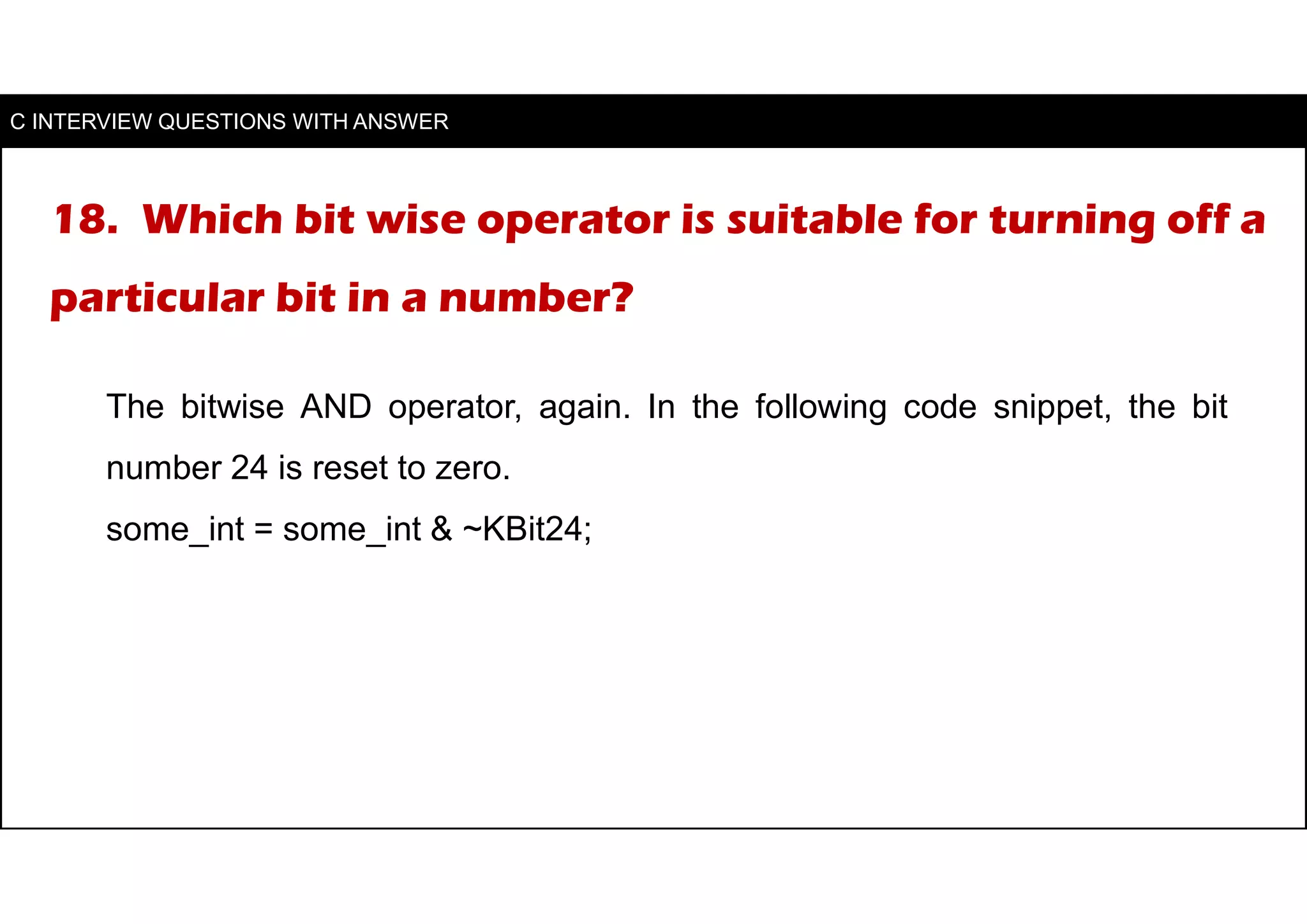 18. Which bit wise operator is suitable for turning off a
particular bit in a number?
The bitwise AND operator, again. In the following code snippet, the bit
number 24 is reset to zero.
some_int = some_int & ~KBit24;
C INTERVIEW QUESTIONS WITH ANSWER
 