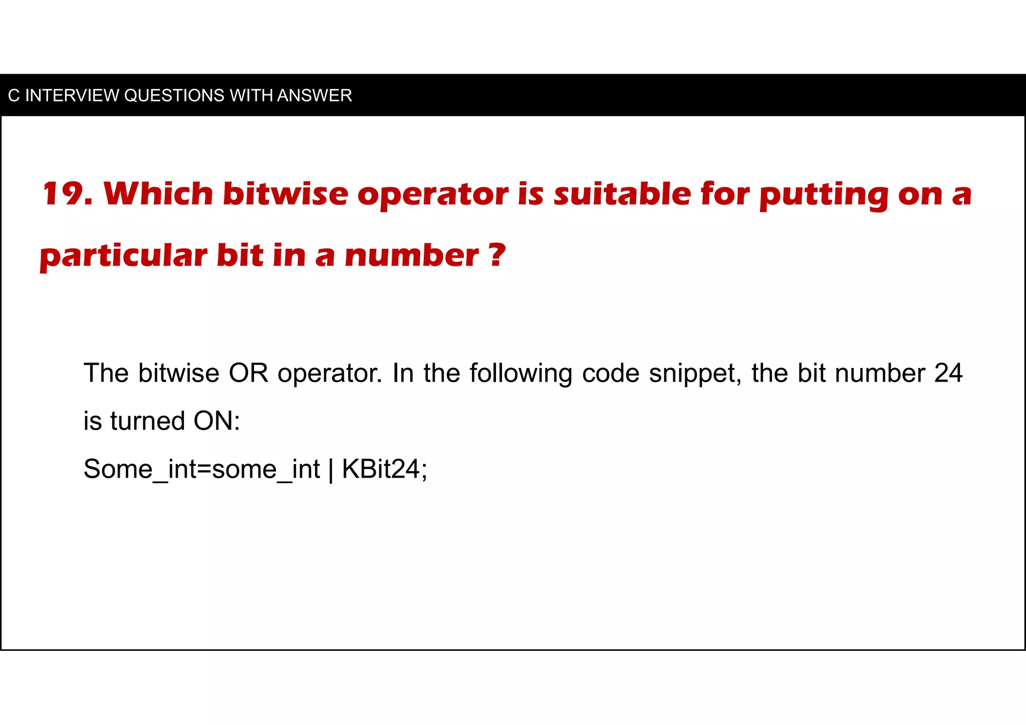 19. Which bitwise operator is suitable for putting on a
particular bit in a number ?
The bitwise OR operator. In the following code snippet, the bit number 24
is turned ON:
Some_int=some_int | KBit24;
C INTERVIEW QUESTIONS WITH ANSWER
 
