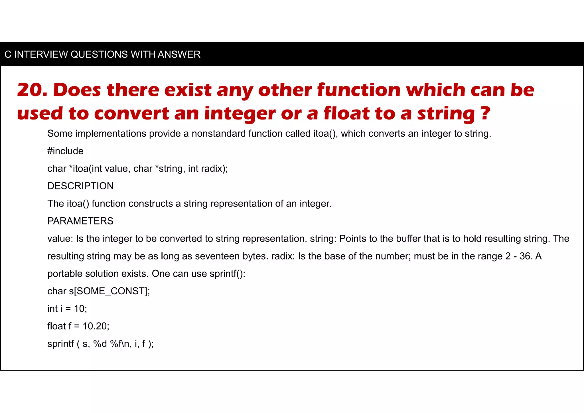 20. Does there exist any other function which can be
used to convert an integer or a float to a string ?
Some implementations provide a nonstandard function called itoa(), which converts an integer to string.
#include
char *itoa(int value, char *string, int radix);
DESCRIPTION
The itoa() function constructs a string representation of an integer.
PARAMETERS
value: Is the integer to be converted to string representation. string: Points to the buffer that is to hold resulting string. The
resulting string may be as long as seventeen bytes. radix: Is the base of the number; must be in the range 2 - 36. A
portable solution exists. One can use sprintf():
char s[SOME_CONST];
int i = 10;
float f = 10.20;
sprintf ( s, %d %fn, i, f );
C INTERVIEW QUESTIONS WITH ANSWER
 