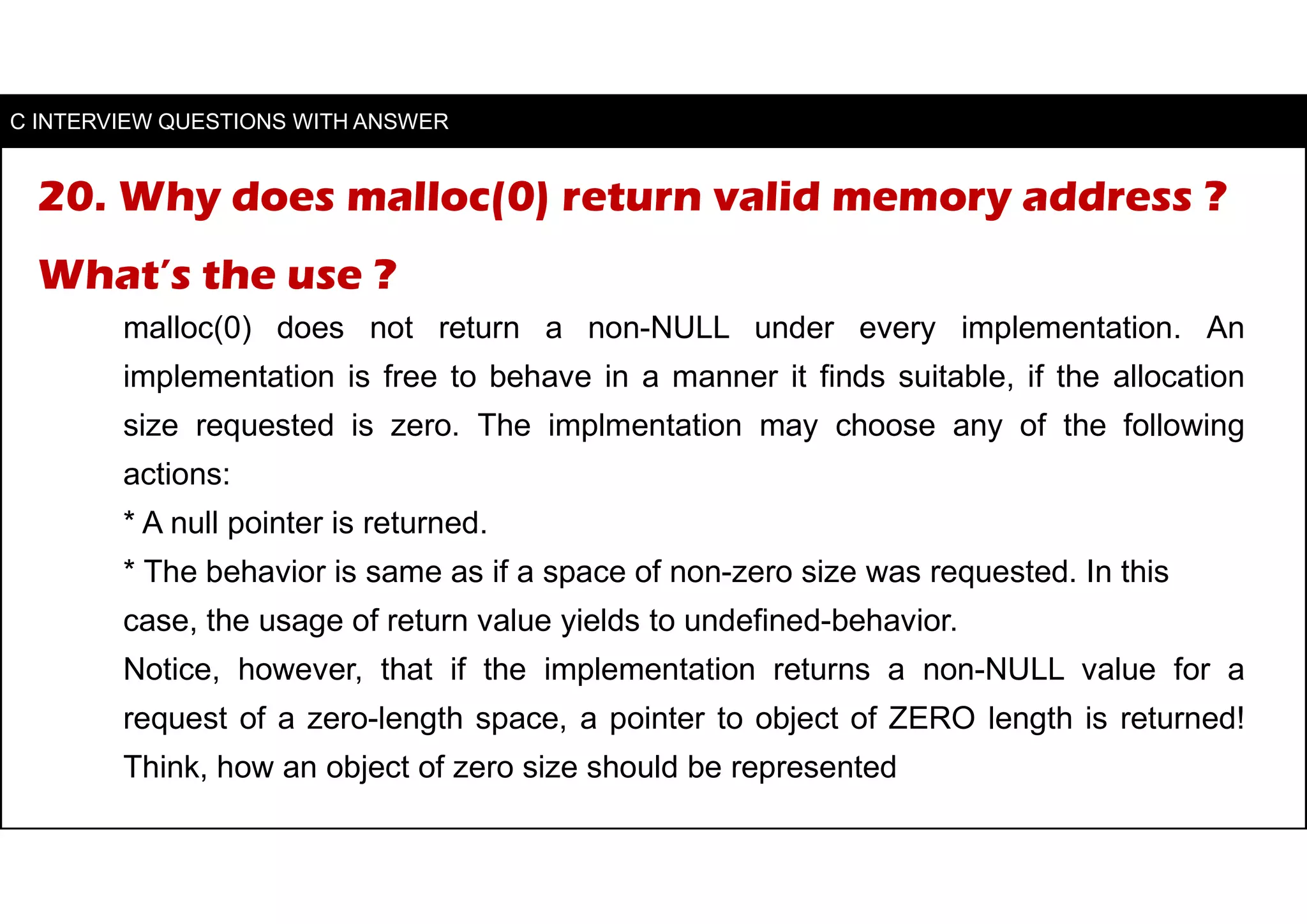 20. Why does malloc(0) return valid memory address ?
What’s the use ?
malloc(0) does not return a non-NULL under every implementation. An
implementation is free to behave in a manner it finds suitable, if the allocation
size requested is zero. The implmentation may choose any of the following
actions:
* A null pointer is returned.
* The behavior is same as if a space of non-zero size was requested. In this
case, the usage of return value yields to undefined-behavior.
Notice, however, that if the implementation returns a non-NULL value for a
request of a zero-length space, a pointer to object of ZERO length is returned!
Think, how an object of zero size should be represented
C INTERVIEW QUESTIONS WITH ANSWER
 