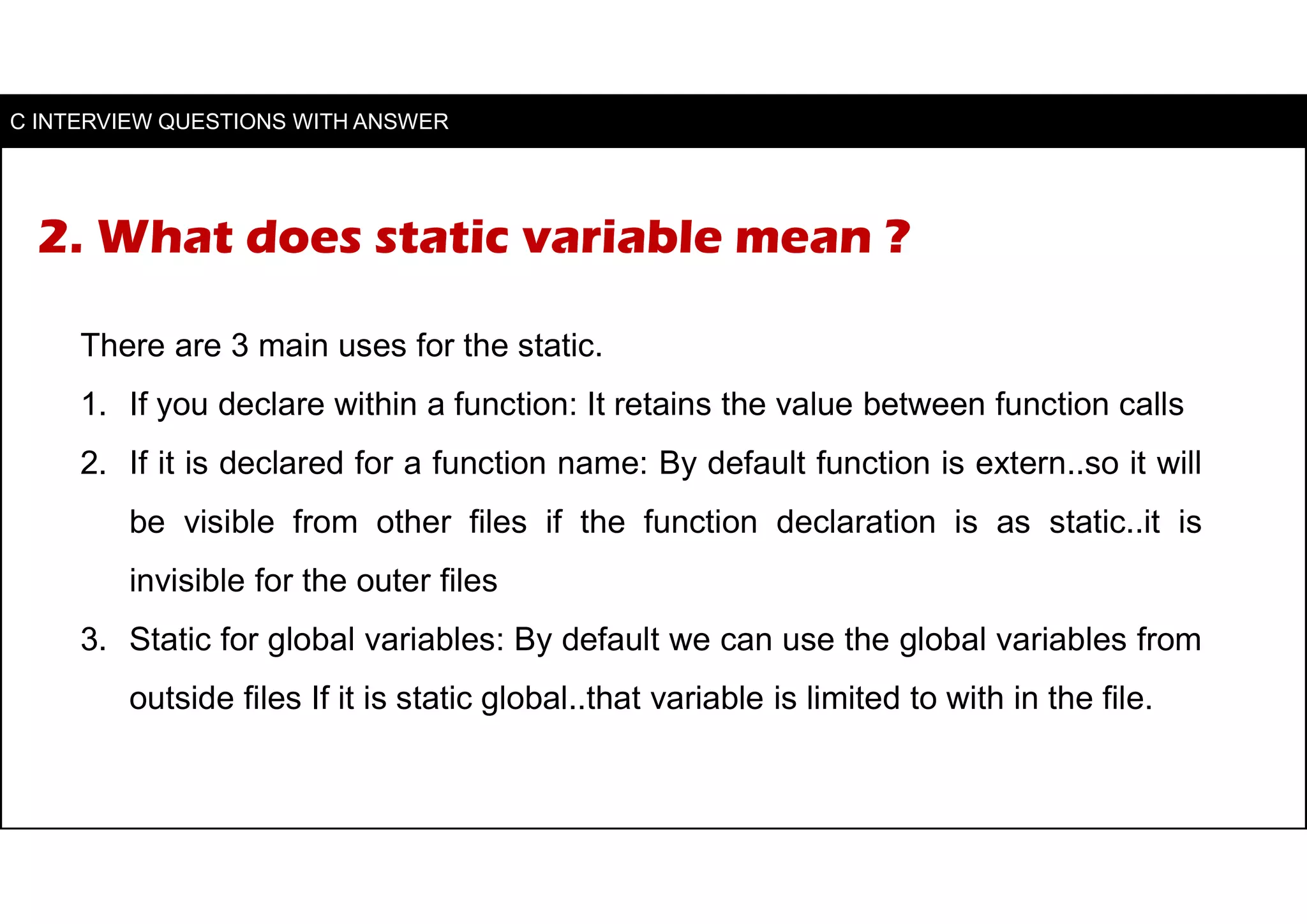 2. What does static variable mean ?
There are 3 main uses for the static.
1. If you declare within a function: It retains the value between function calls
2. If it is declared for a function name: By default function is extern..so it will
be visible from other files if the function declaration is as static..it is
invisible for the outer files
3. Static for global variables: By default we can use the global variables from
outside files If it is static global..that variable is limited to with in the file.
C INTERVIEW QUESTIONS WITH ANSWER
 