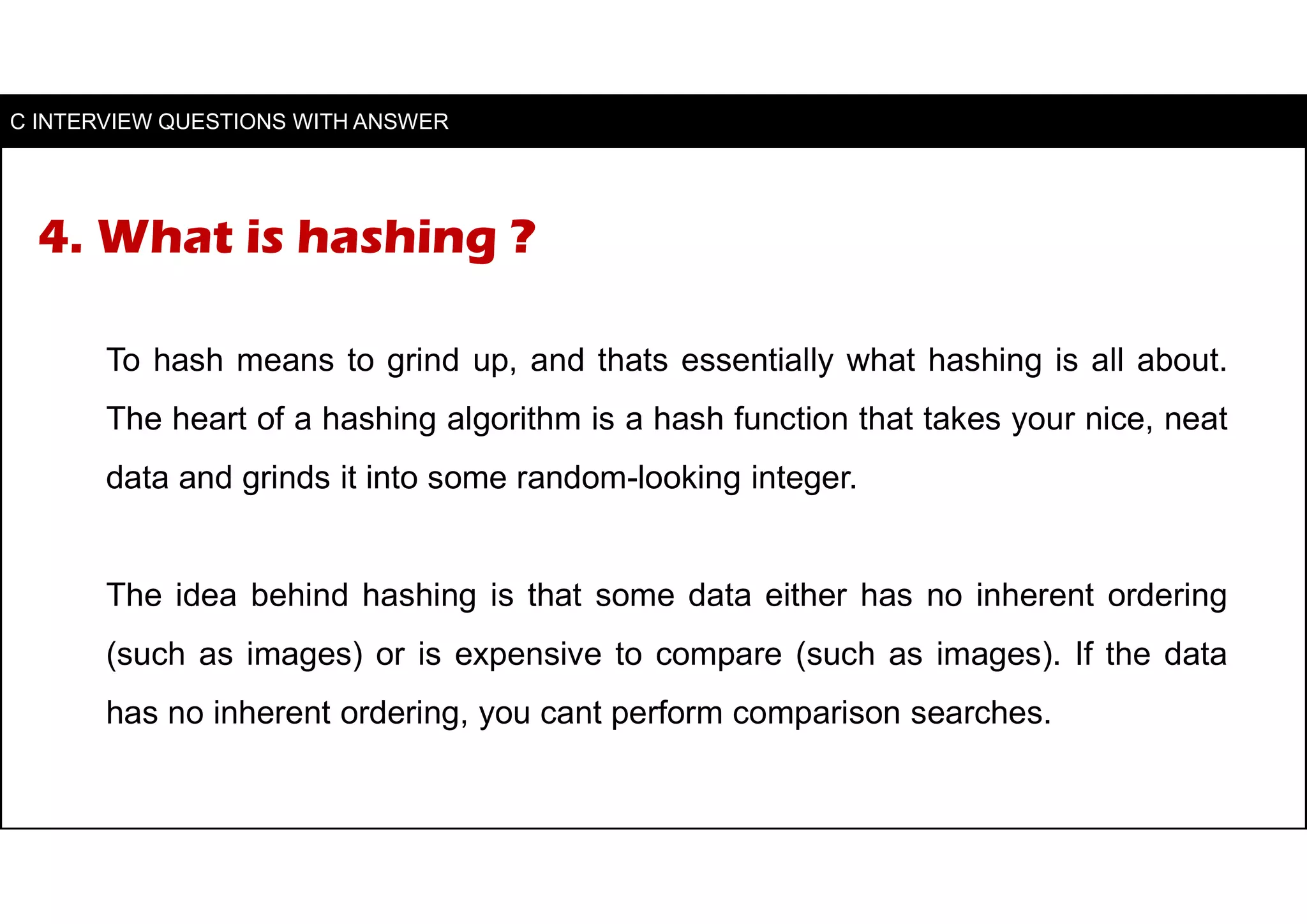 4. What is hashing ?
To hash means to grind up, and thats essentially what hashing is all about.
The heart of a hashing algorithm is a hash function that takes your nice, neat
data and grinds it into some random-looking integer.
The idea behind hashing is that some data either has no inherent ordering
(such as images) or is expensive to compare (such as images). If the data
has no inherent ordering, you cant perform comparison searches.
C INTERVIEW QUESTIONS WITH ANSWER
 
