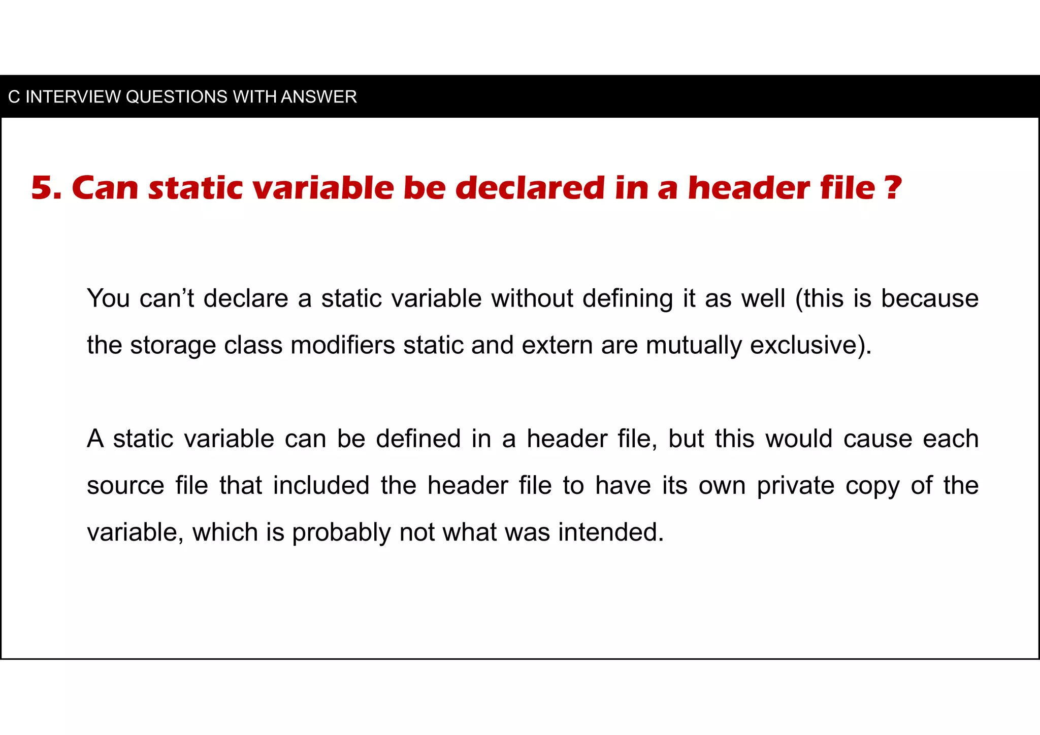 5. Can static variable be declared in a header file ?
You can’t declare a static variable without defining it as well (this is because
the storage class modifiers static and extern are mutually exclusive).
A static variable can be defined in a header file, but this would cause each
source file that included the header file to have its own private copy of the
variable, which is probably not what was intended.
C INTERVIEW QUESTIONS WITH ANSWER
 