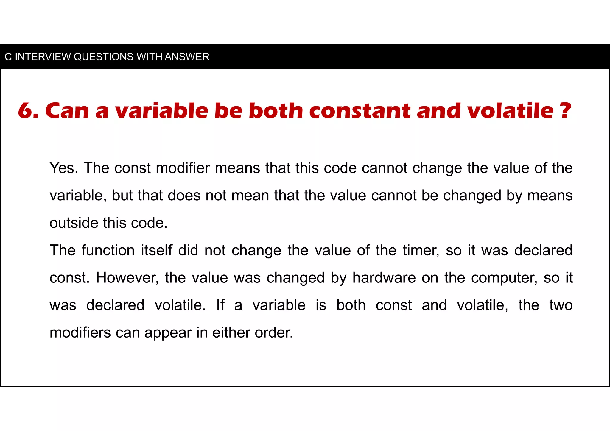 6. Can a variable be both constant and volatile ?
Yes. The const modifier means that this code cannot change the value of the
variable, but that does not mean that the value cannot be changed by means
outside this code.
The function itself did not change the value of the timer, so it was declared
const. However, the value was changed by hardware on the computer, so it
was declared volatile. If a variable is both const and volatile, the two
modifiers can appear in either order.
C INTERVIEW QUESTIONS WITH ANSWER
 