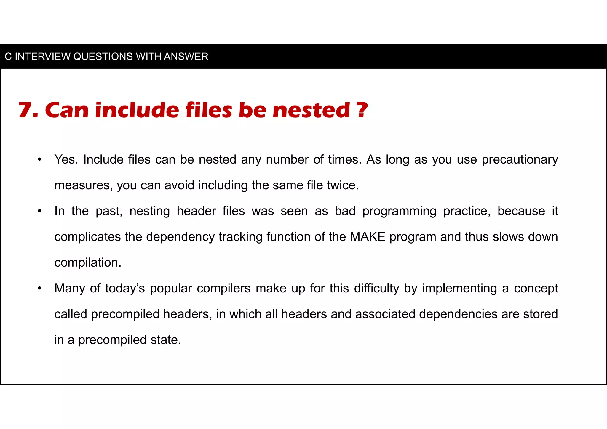 7. Can include files be nested ?
• Yes. Include files can be nested any number of times. As long as you use precautionary
measures, you can avoid including the same file twice.
• In the past, nesting header files was seen as bad programming practice, because it
complicates the dependency tracking function of the MAKE program and thus slows down
compilation.
• Many of today’s popular compilers make up for this difficulty by implementing a concept
called precompiled headers, in which all headers and associated dependencies are stored
in a precompiled state.
C INTERVIEW QUESTIONS WITH ANSWER
 