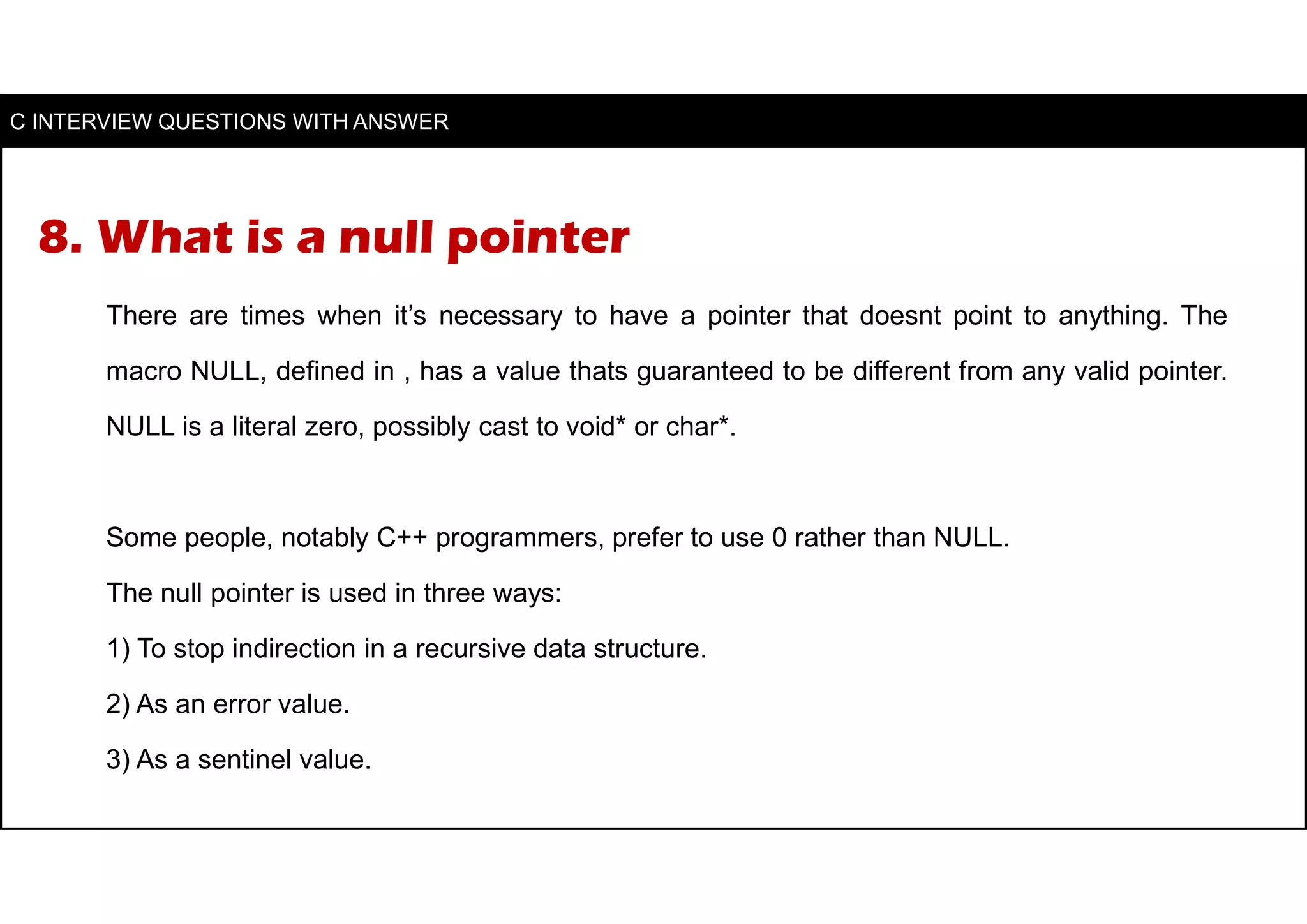 8. What is a null pointer
There are times when it’s necessary to have a pointer that doesnt point to anything. The
macro NULL, defined in , has a value thats guaranteed to be different from any valid pointer.
NULL is a literal zero, possibly cast to void* or char*.
Some people, notably C++ programmers, prefer to use 0 rather than NULL.
The null pointer is used in three ways:
1) To stop indirection in a recursive data structure.
2) As an error value.
3) As a sentinel value.
C INTERVIEW QUESTIONS WITH ANSWER
 