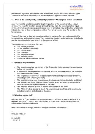 www.login360.in
+91-63 85 87 28 10
enquiry@login360.in
5
pointers and high-level abstractions such as functions, control structures, and data types.
This makes it suitable for writing both system-level and application-level software.
13. What is the use of printf() and scanf() functions? Also explain format specifiers?
Ans: The `printf()` function is used for displaying output to the console or other output
devices. The `scanf()` function is used for reading input from the console or other input
devices. Format specifiers are special codes used in formatted input and output functions to
indicate the type of data being read or written. They are preceded by a `%` symbol in the
format string.
To specify the type of data being read or written, format specifiers are codes used in C's
formatted input and output functions. They instruct the function on the expected kind of data
and the formatting to be used when it is displayed or written.
The most common format specifiers are:
 %d: for integer values
 %f: for floating-point values
 %c: for characters
 %s: for strings
 %p: for pointer values
 %o: for octal values
 %x or %X: for hexadecimal values
14. What is a Preprocessor?
 The preprocessor is a component of the C compiler that processes the source code
before it is compiled.
 It performs a set of operations on the code, such as macro expansion, file inclusion,
and conditional compilation.
 The preprocessor is invoked by special commands called preprocessor directives,
which begin with a hash symbol (#).
 The most commonly used preprocessor directives are #define, #include, and #ifdef.
 The #define directive is used to create a macro, which is a symbolic name that is
replaced with a corresponding value in the code.
 The #include directive is used to include a header file in the code.
 The #ifdef directive is used to check if a certain macro is defined, and conditionally
include or exclude code based on its value.
15. What is a pointer in C?
Ans: A pointer in C is a variable that stores the memory address of another variable. It is
declared using the `*` symbol, and can be used to indirectly access and manipulate the
values stored in memory locations.
Here's a example of using a pointer to assign a value to a variable in C:
```
#include <stdio.h>
int main() {
int x = 5;
 