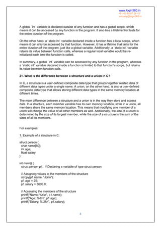 www.login360.in
+91-63 85 87 28 10
enquiry@login360.in
8
A global `int` variable is declared outside of any function and has a global scope, which
means it can be accessed by any function in the program. It also has a lifetime that lasts for
the entire duration of the program.
On the other hand, a `static int` variable declared inside a function has a local scope, which
means it can only be accessed by that function. However, it has a lifetime that lasts for the
entire duration of the program, just like a global variable. Additionally, a `static int` variable
retains its value between function calls, whereas a regular local variable would be re-
initialized each time the function is called.
In summary, a global `int` variable can be accessed by any function in the program, whereas
a `static int` variable declared inside a function is limited to that function's scope, but retains
its value between function calls.
21. What is the difference between a structure and a union in C?
In C, a structure is a user-defined composite data type that groups together related data of
different data types under a single name. A union, on the other hand, is also a user-defined
composite data type that allows storing different data types in the same memory location at
different times.
The main difference between a structure and a union is in the way they store and access
data. In a structure, each member variable has its own memory location, while in a union, all
members share the same memory location. This means that modifying one member of a
union will change the value of all other members as well. Additionally, the size of a union is
determined by the size of its largest member, while the size of a structure is the sum of the
sizes of all its members.
For examples:
1. Example of a structure in C:
```
struct person {
char name[50];
int age;
float salary;
};
int main() {
struct person p1; // Declaring a variable of type struct person
// Assigning values to the members of the structure
strcpy(p1.name, "John");
p1.age = 25;
p1.salary = 5000.0;
// Accessing the members of the structure
printf("Name: %sn", p1.name);
printf("Age: %dn", p1.age);
printf("Salary: %.2fn", p1.salary);
 