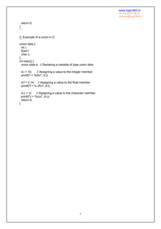 www.login360.in
+91-63 85 87 28 10
enquiry@login360.in
9
return 0;
}
```
2. Example of a union in C:
```
union data {
int i;
float f;
char c;
};
int main() {
union data d; // Declaring a variable of type union data
d.i = 10; // Assigning a value to the integer member
printf("i = %dn", d.i);
d.f = 3.14; // Assigning a value to the float member
printf("f = %.2fn", d.f);
d.c = 'a'; // Assigning a value to the character member
printf("c = %cn", d.c);
return 0;
}
 