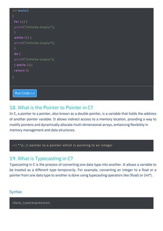 19. What is Typecasting in C?
Typecasting in C is the process of converting one data type into another. It allows a variable to
be treated as a different type temporarily. For example, converting an integer to a ﬂoat or a
pointer from one data type to another is done using typecasting operators like (ﬂoat) or (int*).
18. What is the Pointer to Pointer in C?
In C, a pointer to a pointer, also known as a double pointer, is a variable that holds the address
of another pointer variable. It allows indirect access to a memory location, providing a way to
modify pointers and dynamically allocate multi-dimensional arrays, enhancing ﬂexibility in
memory management and data structures.
Run Code >>
(data_type)expression;
int main()
{
for (;;) {
printf("Infinite-loopn");
}
while (1) {
printf("Infinite-loopn");
}
do {
printf("Infinite-loopn");
} while (1);
return 0;
}
int **p; // pointer to a pointer which is pointing to an integer
Syntax
 