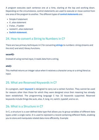 There are two primary techniques in C for converting strings to numbers: string streams and
the stoi() and atoi() library functions.
sscanf()-
Instead of using normal input, it reads data from a string.
In C, a structure is a user-deﬁned data type that allows you to group variables of different data
types under a single name. It is used to represent a record containing different ﬁelds, enabling
you to store and manipulate related data more eﬃciently. Example
atoi()-
This method returns an integer value when it receives a character array or a string literal as
input.
In a program, each keyword is designed to carry out a certain function. They cannot be used
for reasons other than those for which they were designed since their meaning has already
been established. The programming language C has 32 keywords supported. Reserved
keywords include things like auto, else, if, long, int, switch, typedef, and so on.
A program executes each sentence one at a time, starting at the top and working down.
Depending on the circumstance, control statements are used to execute or move control from
one area of the program to another. The different types of control statements are:
Simple if statement
if...else statement
if else...if ladder
nested if...else statement
Switch statement.
26. What is a Structure in C?
25. What are Reserved Keywords in C?
24. How to convert a String to Numbers in C?
 