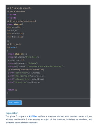 Explanation
The given C program in C Editor deﬁnes a structure student with member name, roll_no,
address, and branch. It then creates an object of this structure, initializes its members, and
prints the values of these members
Run Code >>
return 0;
}
// C Program to show the
// use of structure
#include
#include
// Structure student declared
struct student {
char name[20];
int roll_no;
char address[50];
char branch[50];
};
// Driver code
int main()
{
struct student obj;
strcpy(obj.name, "Urmi_Bose");
obj.roll_no = 19;
strcpy(obj.address, "Kolkata");
strcpy(obj.branch, "Computer Science And Engineering");
// Accessing members of student obj
printf("Name: %sn", obj.name);
printf("Roll_No: %d n", obj.roll_no);
printf("Address: %sn", obj.address);
printf("Branch: %s", obj.branch);
 
