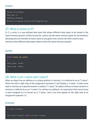 Syntax
Output
Example
int val = 20;Here,
union name_of_union
{
data_type name;
data_type name;
};
Name: Urmi_Bose
Roll_No: 19
Address: Kolkata
Branch: Computer Science And Engineering
val is the ‘l-value’, and 20 is the ‘r-value’.
27. What is Union in C?
In C, a union is a user-deﬁned data type that allows different data types to be stored in the
same memory location. Unlike structures, unions use the same memory space for all members,
allowing only one member to hold a value at any given time. Unions are often used to save
memory when different data types need to share the same memory location.
28. What is an r-value and l-value?
When an object has an address or a unique position in memory, it is referred to as an "l-value."
Either the left or right side of the assignment operator(=) will display a "l-value." A data value
kept in memory at a speciﬁc location is called a "r-value." An object without a known location in
memory is referred to as an "r-value" (i.e. without an address). An expression that cannot have
a value assigned to it is known as a "r-value," and it can only appear on the right side of an
assignment operator (=).
 