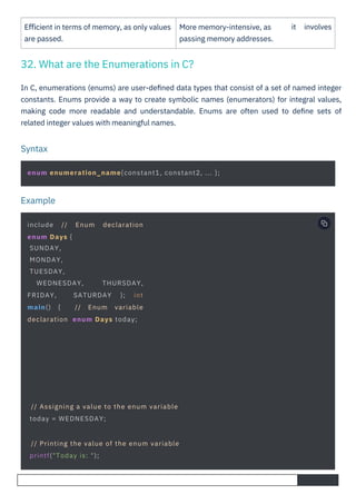 Eﬃcient in terms of memory, as only values
are passed.
More memory-intensive, as
passing memory addresses.
it involves
In C, enumerations (enums) are user-deﬁned data types that consist of a set of named integer
constants. Enums provide a way to create symbolic names (enumerators) for integral values,
making code more readable and understandable. Enums are often used to deﬁne sets of
related integer values with meaningful names.
32. What are the Enumerations in C?
Syntax
Example
include // Enum declaration
enum Days {
SUNDAY,
MONDAY,
TUESDAY,
WEDNESDAY, THURSDAY,
FRIDAY, SATURDAY }; int
main() { // Enum variable
declaration enum Days today;
// Assigning a value to the enum variable
today = WEDNESDAY;
// Printing the value of the enum variable
printf("Today is: ");
enum enumeration_name{constant1, constant2, ... };
 
