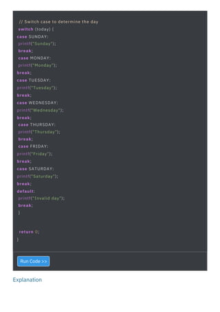 Explanation
// Switch case to determine the day
switch (today) {
case SUNDAY:
printf("Sunday");
break;
case MONDAY:
printf("Monday");
break;
case TUESDAY:
printf("Tuesday");
break;
case WEDNESDAY:
printf("Wednesday");
break;
case THURSDAY:
printf("Thursday");
break;
case FRIDAY:
printf("Friday");
break;
case SATURDAY:
printf("Saturday");
break;
default:
printf("Invalid day");
break;
}
return 0;
}
Run Code >>
 