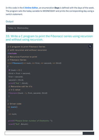 In this code in the C Online Editor, an enumeration Days is deﬁned with the days of the week.
The program sets the today variable to WEDNESDAY and prints the corresponding day using a
switch statement.
Output
Today is: Wednesday
printf("Please Enter number of Elements: ");
scanf("%d", &num);
// C program to print Fibonacci Series
// with recursion and without recursion
#include
// Recursive Function to print
// Fibonacci Series
void Fibonacci(int num, int first, int second, int third)
{
if (num > 0) {
third = first + second;
first = second;
second = third;
printf("%d ", third);
// Recursive call for it's
// n-1 value
Fibonacci(num - 1, first, second, third)
}
}
// Driver code
int main()
{
int num;
33. Write a C program to print the Fibonacci series using recursion
and without using recursion.
 