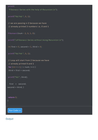 Output
return 0;
}
first = second;
second = third; }
printf("%d ", third);
printf("%d %d ", 0, 1);
printf("%d %d ", 0, 1);
Fibonacci(num - 2, 0, 1, 0);
int first = 0, second = 1, third = 0;
// we are passing n-2 because we have
// already printed 2 numbers i.e, 0 and 1
// Loop will start from 2 because we have
// already printed 0 and 1
for (int i = 2; i < num; i++) {
third = first + second;
printf(
"Fibonacci Series with the help of Recursion:n");
printf("nFibonacci Series without Using Recursion:n");
Run Code >>
 