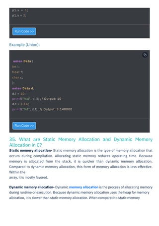 Example (Union):
35. What are Static Memory Allocation and Dynamic Memory
Allocation in C?
Static memory allocation- Static memory allocation is the type of memory allocation that
occurs during compilation. Allocating static memory reduces operating time. Because
memory is allocated from the stack, it is quicker than dynamic memory allocation.
Compared to dynamic memory allocation, this form of memory allocation is less effective.
Within the
array, it is mostly favored.
Run Code >>
Run Code >>
Dynamic memory allocation- Dynamic memory allocation is the process of allocating memory
during runtime or execution. Because dynamic memory allocation uses the heap for memory
allocation, it is slower than static memory allocation. When compared to static memory
p1.x = 1;
p1.y = 2;
union Data {
int i;
float f;
char c;
};
union Data d;
d.i = 10;
printf("%d", d.i); // Output: 10
d.f = 3.14;
printf("%f", d.f); // Output: 3.140000
 