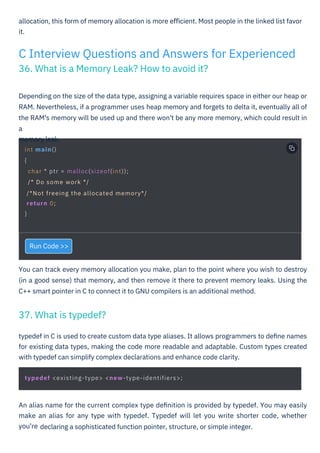 Run Code >>
typedef in C is used to create custom data type aliases. It allows programmers to deﬁne names
for existing data types, making the code more readable and adaptable. Custom types created
with typedef can simplify complex declarations and enhance code clarity.
You can track every memory allocation you make, plan to the point where you wish to destroy
(in a good sense) that memory, and then remove it there to prevent memory leaks. Using the
C++ smart pointer in C to connect it to GNU compilers is an additional method.
An alias name for the current complex type deﬁnition is provided by typedef. You may easily
make an alias for any type with typedef. Typedef will let you write shorter code, whether
you're
allocation, this form of memory allocation is more eﬃcient. Most people in the linked list favor
it.
Depending on the size of the data type, assigning a variable requires space in either our heap or
RAM. Nevertheless, if a programmer uses heap memory and forgets to delta it, eventually all of
the RAM's memory will be used up and there won't be any more memory, which could result in
a
memory leak.
C Interview Questions and Answers for Experienced
36. What is a Memory Leak? How to avoid it?
37. What is typedef?
int main()
{
char * ptr = malloc(sizeof(int));
/* Do some work */
/*Not freeing the allocated memory*/
return 0;
}
typedef <existing-type> <new-type-identifiers>;
HTML to PDF
declaring a sophisticated function pointer, structure, or simple integer.
 