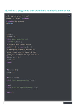 38. Write a C program to check whether a number is prime or not.
// C program to check if a //
number is prime #include
#include // Driver code
int main()
{
int num;
int check = 1;
printf("Enter a number: n");
scanf("%d", &num);
// Iterating from 2 to sqrt(num)
for (int i = 2; i <= sqrt(num); i++) {
// If the given number is divisible by
// any number between 2 and n/2 then
// the given number is not a prime number
if (num % i == 0) {
check = 0;
break;
}
}
if (num <= 1) {
check = 0;
}
if (check == 1) {
printf("%d is a prime number", num);
}
else {
printf("%d is not a prime number", num);
}
return 0;
}
 