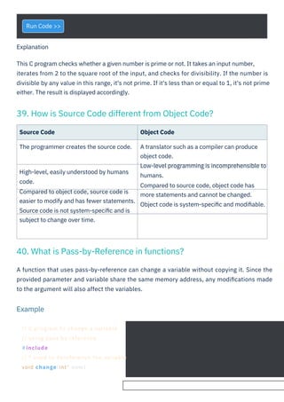 Run Code >>
Source Code
The programmer creates the source code.
Object Code
A translator such as a compiler can produce
object code.
Low-level programming is incomprehensible to
humans.
Compared to source code, object code has
more statements and cannot be changed.
Object code is system-speciﬁc and modiﬁable.
High-level, easily understood by humans
code.
Compared to object code, source code is
easier to modify and has fewer statements.
Source code is not system-speciﬁc and is
subject to change over time.
A function that uses pass-by-reference can change a variable without copying it. Since the
provided parameter and variable share the same memory address, any modiﬁcations made
to the argument will also affect the variables.
Explanation
This C program checks whether a given number is prime or not. It takes an input number,
iterates from 2 to the square root of the input, and checks for divisibility. If the number is
divisible by any value in this range, it's not prime. If it's less than or equal to 1, it's not prime
either. The result is displayed accordingly.
40. What is Pass-by-Reference in functions?
39. How is Source Code different from Object Code?
Example
// C program to change a variable
// using pass by reference
#include
// * used to dereference the variable
void change(int* num)
 