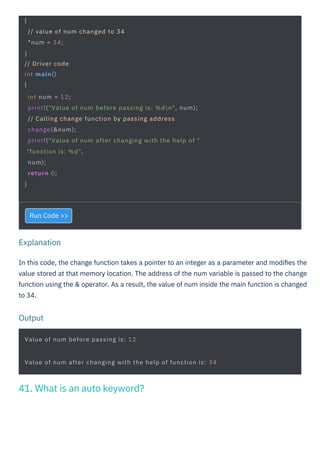 Output
Explanation
Run Code >>
In this code, the change function takes a pointer to an integer as a parameter and modiﬁes the
value stored at that memory location. The address of the num variable is passed to the change
function using the & operator. As a result, the value of num inside the main function is changed
to 34.
Value of num before passing is: 12
{
// value of num changed to 34
*num = 34;
}
// Driver code
int main()
{
int num = 12;
printf("Value of num before passing is: %dn", num);
// Calling change function by passing address
change(&num);
printf("Value of num after changing with the help of "
"function is: %d",
num);
return 0;
}
Value of num after changing with the help of function is: 34
41. What is an auto keyword?
 