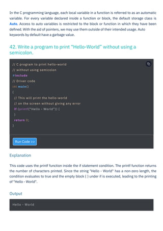 Run Code >>
In the C programming language, each local variable in a function is referred to as an automatic
variable. For every variable declared inside a function or block, the default storage class is
Auto. Access to auto variables is restricted to the block or function in which they have been
deﬁned. With the aid of pointers, we may use them outside of their intended usage. Auto
keywords by default have a garbage value.
This code uses the printf function inside the if statement condition. The printf function returns
the number of characters printed. Since the string "Hello - World" has a non-zero length, the
condition evaluates to true and the empty block { } under if is executed, leading to the printing
of "Hello - World".
42. Write a program to print “Hello-World” without using a
semicolon.
Output
Explanation
Hello - World
// C program to print hello-world
// without using semicolon
#include
// Driver code
int main()
{
// This will print the hello-world
// on the screen without giving any error
if (printf(“Hello - World”)) {
}
return 0;
}
 