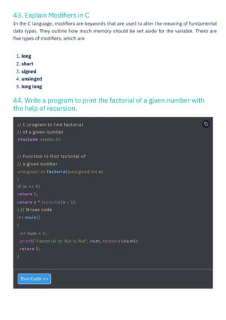 43. Explain Modiﬁers in C
In the C language, modiﬁers are keywords that are used to alter the meaning of fundamental
data types. They outline how much memory should be set aside for the variable. There are
ﬁve types of modiﬁers, which are
44. Write a program to print the factorial of a given number with
the help of recursion.
Run Code >>
1. long
2. short
3. signed
4. unsinged
5. long long
// C program to find factorial
// of a given number
#include <stdio.h>
// Function to find factorial of
// a given number
unsigned int factorial(unsigned int n)
{
if (n == 0)
return 1;
return n * factorial(n - 1);
} // Driver code
int main()
{
int num = 5;
printf("Factorial of %d is %d", num, factorial(num));
return 0;
}
 