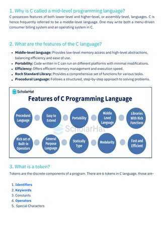 3. What is a token?
Tokens are the discrete components of a program. There are 6 tokens in C language, those are-
2. What are the features of the C language?
1. Why is C called a mid-level programming language?
C possesses features of both lower-level and higher-level, or assembly-level, languages. C is
hence frequently referred to be a middle-level language. One may write both a menu-driven
consumer billing system and an operating system in C.
1. Identiﬁers
2. Keywords
3. Constants
4. Operators
5. Special Characters
Middle-level language: Provides low-level memory access and high-level abstractions,
balancing eﬃciency and ease of use.
Portability: Code written in C can run on different platforms with minimal modiﬁcations.
Eﬃciency: Offers eﬃcient memory management and execution speed.
Roch Standard Library: Provides a comprehensive set of functions for various tasks.
Procedural Language: Follows a structured, step-by-step approach to solving problems.
 