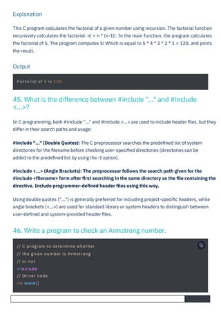 Output
Explanation
In C programming, both #include "..." and #include <...> are used to include header ﬁles, but they
differ in their search paths and usage:
#include "..." (Double Quotes): The C preprocessor searches the predeﬁned list of system
directories for the ﬁlename before checking user-speciﬁed directories (directories can be
added to the predeﬁned list by using the -I option).
#include <...> (Angle Brackets): The preprocessor follows the search path given for the
#include <ﬁlename> form after ﬁrst searching in the same directory as the ﬁle containing the
directive. Include programmer-deﬁned header ﬁles using this way.
Using double quotes ("...") is generally preferred for including project-speciﬁc headers, while
angle brackets (<...>) are used for standard library or system headers to distinguish between
user-deﬁned and system-provided header ﬁles.
This C program calculates the factorial of a given number using recursion. The factorial function
recursively calculates the factorial: n! = n * (n-1)!. In the main function, the program calculates
the factorial of 5. The program computes 5! Which is equal to 5 * 4 * 3 * 2 * 1 = 120, and prints
the result.
Factorial of 5 is 120
// C program to determine whether
// the given number is Armstrong
// or not
#include
// Driver code
int main()
46. Write a program to check an Armstrong number.
45. What is the difference between #include "..." and #include
<...>?
 