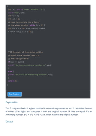 Output
Explanation
Run Code >>
This C program checks if a given number is an Armstrong number or not. It calculates the sum
of cubes of its digits and compares it with the original number. If they are equal, it's an
Armstrong number. 1^3 + 5^3 + 3^3 = 153, which matches the original number.
{
int n; printf("Enter Number n");
scanf("%d", &n);
int var = n;
int sum = 0;
// Loop to calculate the order of
// the given number while (n > 0) {
int rem = n % 10; sum = (sum) + (rem
* rem * rem); n = n / 10; }
// If the order of the number will be
// equal to the number then it is
// Armstrong number.
if (var == sum) {
printf("%d is an Armstrong number n", var);
}
else {
printf("%d is not an Armstrong number", var);
}
return 0;
}
 