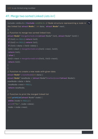 153 is an Armstrong number
include <stdio.h> #include <stdlib.h> // Node structure representing a node in
the linked list struct Node { int data; struct Node* next;
};
// Function to merge two sorted linked lists
struct Node* mergeSortedLists(struct Node* list1, struct Node* list2) {
if (list1 == NULL) return list2;
if (list2 == NULL) return list1;
if (list1->data < list2->data) {
list1->next = mergeSortedLists(list1->next, list2);
return list1;
} else {
list2->next = mergeSortedLists(list1, list2->next);
return list2;
}
}
// Function to create a new node with given data
struct Node* createNode(int data) {
struct Node* newNode = (struct Node*)malloc(sizeof(struct Node));
newNode->data = data;
newNode->next = NULL;
return newNode;
}
// Function to print the merged linked list
void printList(struct Node* node) {
while (node != NULL) {
printf("%d ", node->data);
node = node->next;
}
47. Merge two sorted Linked Lists in C
 