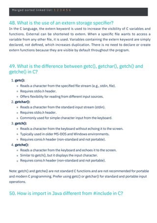 Merged sorted linked list: 1 2 3 4 5 6
48. What is the use of an extern storage speciﬁer?
In the C language, the extern keyword is used to increase the visibility of C variables and
functions. External can be shortened to extern. When a speciﬁc ﬁle wants to access a
variable from any other ﬁle, it is used. Variables containing the extern keyword are simply
declared, not deﬁned, which increases duplication. There is no need to declare or create
extern functions because they are visible by default throughout the program.
50. How is import in Java different from #include in C?
49. What is the difference between getc(), getchar(), getch() and
getche() in C?
1. getc():
Reads a character from the speciﬁed ﬁle stream (e.g., stdin, ﬁle).
Requires stdio.h header.
Offers ﬂexibility for reading from different input sources.
2. getchar():
Reads a character from the standard input stream (stdin).
Requires stdio.h header.
Commonly used for simple character input from the keyboard.
3. getch():
Reads a character from the keyboard without echoing it to the screen.
Typically used in older MS-DOS and Windows environments.
Requires conio.h header (non-standard and not portable).
4. getche():
Reads a character from the keyboard and echoes it to the screen.
Similar to getch(), but it displays the input character.
Requires conio.h header (non-standard and not portable).
Note: getch() and getche() are not standard C functions and are not recommended for portable
and modern C programming. Prefer using getc() or getchar() for standard and portable input
operations.
 