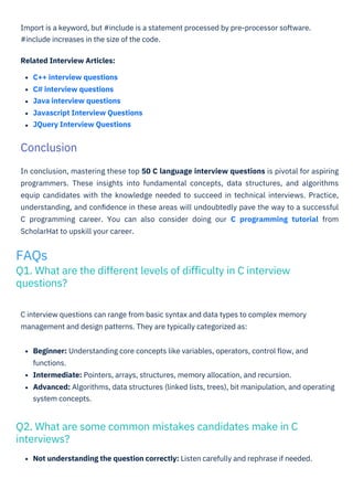 Not understanding the question correctly: Listen carefully and rephrase if needed.
Beginner: Understanding core concepts like variables, operators, control ﬂow, and
functions.
Intermediate: Pointers, arrays, structures, memory allocation, and recursion.
Advanced: Algorithms, data structures (linked lists, trees), bit manipulation, and operating
system concepts.
C interview questions can range from basic syntax and data types to complex memory
management and design patterns. They are typically categorized as:
Import is a keyword, but #include is a statement processed by pre-processor software.
#include increases in the size of the code.
Related Interview Articles:
C++ interview questions
C# interview questions
Java interview questions
Javascript Interview Questions
JQuery Interview Questions
In conclusion, mastering these top 50 C language interview questions is pivotal for aspiring
programmers. These insights into fundamental concepts, data structures, and algorithms
equip candidates with the knowledge needed to succeed in technical interviews. Practice,
understanding, and conﬁdence in these areas will undoubtedly pave the way to a successful
C programming career. You can also consider doing our C programming tutorial from
ScholarHat to upskill your career.
Conclusion
FAQs
Q1. What are the different levels of diﬃculty in C interview
questions?
Q2. What are some common mistakes candidates make in C
interviews?
 