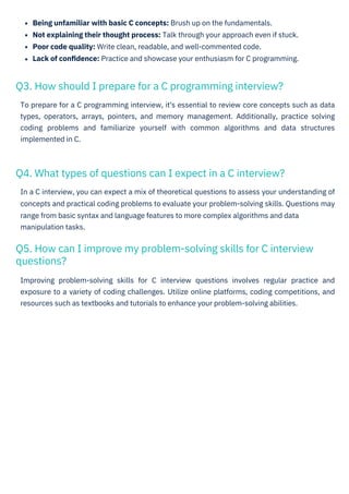 Being unfamiliar with basic C concepts: Brush up on the fundamentals.
Not explaining their thought process: Talk through your approach even if stuck.
Poor code quality: Write clean, readable, and well-commented code.
Lack of conﬁdence: Practice and showcase your enthusiasm for C programming.
Improving problem-solving skills for C interview questions involves regular practice and
exposure to a variety of coding challenges. Utilize online platforms, coding competitions, and
resources such as textbooks and tutorials to enhance your problem-solving abilities.
To prepare for a C programming interview, it's essential to review core concepts such as data
types, operators, arrays, pointers, and memory management. Additionally, practice solving
coding problems and familiarize yourself with common algorithms and data structures
implemented in C.
In a C interview, you can expect a mix of theoretical questions to assess your understanding of
concepts and practical coding problems to evaluate your problem-solving skills. Questions may
range from basic syntax and language features to more complex algorithms and data
manipulation tasks.
Q3. How should I prepare for a C programming interview?
Q4. What types of questions can I expect in a C interview?
Q5. How can I improve my problem-solving skills for C interview
questions?
HTML to PDF
 