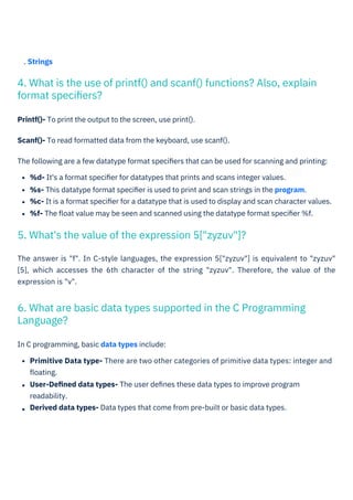 . Strings
Printf()- To print the output to the screen, use print().
Scanf()- To read formatted data from the keyboard, use scanf().
The following are a few datatype format speciﬁers that can be used for scanning and printing:
%d- It's a format speciﬁer for datatypes that prints and scans integer values.
%s- This datatype format speciﬁer is used to print and scan strings in the program.
%c- It is a format speciﬁer for a datatype that is used to display and scan character values.
%f- The ﬂoat value may be seen and scanned using the datatype format speciﬁer %f.
In C programming, basic data types include:
Primitive Data type- There are two other categories of primitive data types: integer and
ﬂoating.
User-Deﬁned data types- The user deﬁnes these data types to improve program
readability.
Derived data types- Data types that come from pre-built or basic data types.
The answer is "f". In C-style languages, the expression 5["zyzuv"] is equivalent to "zyzuv"
[5], which accesses the 6th character of the string "zyzuv". Therefore, the value of the
expression is "v".
5. What's the value of the expression 5["zyzuv"]?
6. What are basic data types supported in the C Programming
Language?
4. What is the use of printf() and scanf() functions? Also, explain
format speciﬁers?
 
