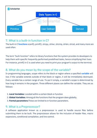 9. What is a Preprocessor?
A software application known as a preprocessor is used to handle source ﬁles before
submitting them to be built. The preprocessor allows for the inclusion of header ﬁles, macro
expansions, conditional compilation, and line control.
7. What is a built-in function in C?
The built-in C functions scanf(), printf(), strcpy, strlwr, strcmp, strlen, strcat, and many more are
used often.
8. What do you mean by the scope of the variable?
In programming languages, scope refers to the block or region where a speciﬁed variable will
live; if the variable extends outside of that block or region, it will be immediately destroyed.
Every variable has a certain range of use. To put it simply, a variable's scope is determined by
how long it remains in the program. Three different places can deﬁne the variable. They are as
follows:
The term "built-function" refers to library functions that the system provides to developers to
help them with speciﬁc frequently performed predeﬁned tasks, hence simplifying their lives.
For instance, printf() in C is used when you need to print your program's output to the terminal.
1. Local Variables: Located within a certain block or function
2. Global Variables: Among all the functions that the program does globally.
3. Formal parameters:These are limited to in-function parameters.
 