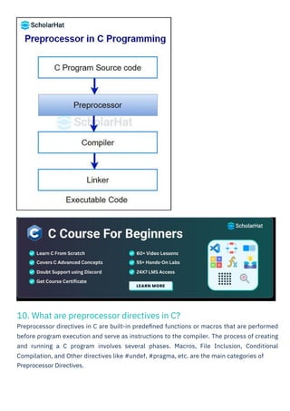 10. What are preprocessor directives in C?
Preprocessor directives in C are built-in predeﬁned functions or macros that are performed
before program execution and serve as instructions to the compiler. The process of creating
and running a C program involves several phases. Macros, File Inclusion, Conditional
Compilation, and Other directives like #undef, #pragma, etc. are the main categories of
Preprocessor Directives.
 