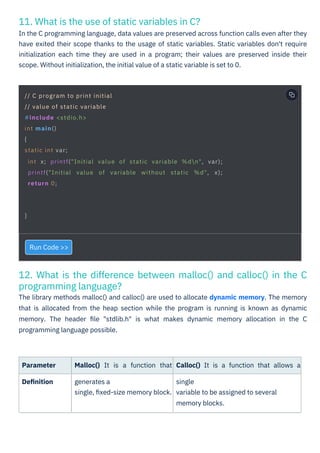 11. What is the use of static variables in C?
In the C programming language, data values are preserved across function calls even after they
have exited their scope thanks to the usage of static variables. Static variables don't require
initialization each time they are used in a program; their values are preserved inside their
scope. Without initialization, the initial value of a static variable is set to 0.
12. What is the difference between malloc() and calloc() in the C
programming language?
The library methods malloc() and calloc() are used to allocate dynamic memory. The memory
that is allocated from the heap section while the program is running is known as dynamic
memory. The header ﬁle "stdlib.h" is what makes dynamic memory allocation in the C
programming language possible.
Parameter
Deﬁnition
Run Code >>
Malloc() It is a function that
generates a
single, ﬁxed-size memory block.
Calloc() It is a function that allows a
single
variable to be assigned to several
memory blocks.
// C program to print initial
// value of static variable
#include <stdio.h>
int main()
{
static int var;
int x; printf("Initial value of static variable %dn", var);
printf("Initial value of variable without static %d", x);
return 0;
}
 