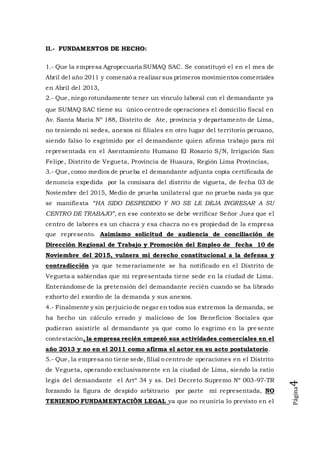 Página4
II.- FUNDAMENTOS DE HECHO:
1.- Que la empresa Agropecuaria SUMAQ SAC. Se constituyó el en el mes de
Abril del año 2011 y comenzó a realizar sus primeros movimientos comerciales
en Abril del 2013,
2.- Que, niego rotundamente tener un vínculo laboral con el demandante ya
que SUMAQ SAC tiene su único centro de operaciones el domicilio fiscal en
Av. Santa María Nº 188, Distrito de Ate, provincia y departamento de Lima,
no teniendo ni sedes, anexos ni filiales en otro lugar del territorio peruano,
siendo falso lo esgrimido por el demandante quien afirma trabajo para mi
representada en el Asentamiento Humano El Rosario S/N, Irrigación San
Felipe, Distrito de Vegueta, Provincia de Huaura, Región Lima Provincias,
3.- Que, como medios de prueba el demandante adjunta copia certificada de
denuncia expedida por la comisara del distrito de vigueta, de fecha 03 de
Noviembre del 2015, Medio de prueba unilateral que no prueba nada ya que
se manifiesta “HA SIDO DESPEDIDO Y NO SE LE DEJA INGRESAR A SU
CENTRO DE TRABAJO”, en ese contexto se debe verificar Señor Juez que el
centro de labores es un chacra y esa chacra no es propiedad de la empresa
que represento. Asimismo solicitud de audiencia de conciliación de
Dirección Regional de Trabajo y Promoción del Empleo de fecha 10 de
Noviembre del 2015, vulnera mi derecho constitucional a la defensa y
contradicción ya que temerariamente se ha notificado en el Distrito de
Vegueta a sabiendas que mi representada tiene sede en la ciudad de Lima.
Enterándome de la pretensión del demandante recién cuando se ha librado
exhorto del exordio de la demanda y sus anexos.
4.- Finalmente y sin perjuicio de negar en todos sus extremos la demanda, se
ha hecho un cálculo errado y malicioso de los Beneficios Sociales que
pudieran asistirle al demandante ya que como lo esgrimo en la pre sente
contestación, la empresa recién empezó sus actividades comerciales en el
año 2013 y no en el 2011 como afirma el actor en su acto postulatorio.
5.- Que, la empresa no tiene sede, filial o centro de operaciones en el Distrito
de Vegueta, operando exclusivamente en la ciudad de Lima, siendo la ratio
legis del demandante el Artº 34 y ss. Del Decreto Supremo Nº 003-97-TR
forzando la figura de despido arbitrario por parte mí representada, NO
TENIENDO FUNDAMENTACIÒN LEGAL ya que no reuniría lo previsto en el
 