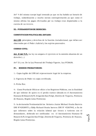 Página5
Artº 4 del mismo cuerpo legal invocado ya que no ha habido un horario de
trabajo, subordinación y mucho menos contraprestación ya que como el
mismo afirma los pagos efectuados por su trabajo eran depositados a la
cuenta de un tercero.
III.- FUNDAMENTOSDE DERECHO:
CONSTITUCION POLITICA DEL ESTADO:
Art.139; principios y derechos de la función Jurisdiccional, que deben ser
observados por el Poder Judicial y los sujetos procesales.
CODIGO CIVIL:
Art. II del T.P.; La ley no ampara el ejercicio ni la omisión abusivos de un
derecho (...)
Artº 21 y ss. De la Ley Procesal del Trabajo Vigente, Ley Nº26636.
IV.- MEDIOS PROBATORIOS:
1.- Copia legible del DNI del representante legal de la empresa.
2.-Vigencia de Poder en copia certificada.
3.-Ficha Ruc.
4.- Como Prueba de Oficio se oficie a los Registros Públicos, con la finalidad
de que informe de quien es el predio rustico ubicado en el Asentamiento
Humano El Rosario S/N, Irrigación San Felipe, Distrito de Vegueta, Provincia
de Huaura, Región Lima Provincias
5.- la declaración Testimonial de los Señores Junior Michael Ocaña Barrera
DNI N°42038975 y Eddy Richard Ocaña barrera DNI N° 45267942, a fin de
que informen sobre la relación laboral que tienen o tuvieron con el
demandante, debiendo ser notificados en el Asentamiento Humano El
Rosario S/N, Irrigación San Felipe, Distrito de Vegueta, Provincia de Huaura,
Región Lima Provincias.
 