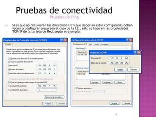 Pruebas de conectividad
                             Pruebas de Ping
•   Si es que no obtuvieran las direcciones IP’s que deberían estar configuradas deben
    volver a configurar según sea el caso de la I.E., esto se hace en las propiedades
    TCP/IP de la tarjeta de Red, según el ejemplo:




                                                                          9
 
