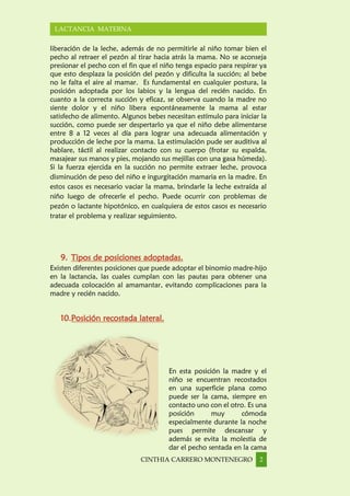 CINTHIA CARRERO MONTENEGRO 2
LACTANCIA MATERNA
liberación de la leche, además de no permitirle al niño tomar bien el
pecho al retraer el pezón al tirar hacia atrás la mama. No se aconseja
presionar el pecho con el fin que el niño tenga espacio para respirar ya
que esto desplaza la posición del pezón y dificulta la succión; al bebe
no le falta el aire al mamar. Es fundamental en cualquier postura, la
posición adoptada por los labios y la lengua del recién nacido. En
cuanto a la correcta succión y eficaz, se observa cuando la madre no
siente dolor y el niño libera espontáneamente la mama al estar
satisfecho de alimento. Algunos bebes necesitan estímulo para iniciar la
succión, como puede ser despertarlo ya que el niño debe alimentarse
entre 8 a 12 veces al día para lograr una adecuada alimentación y
producción de leche por la mama. La estimulación pude ser auditiva al
hablare, táctil al realizar contacto con su cuerpo (frotar su espalda,
masajear sus manos y pies, mojando sus mejillas con una gasa húmeda).
Si la fuerza ejercida en la succión no permite extraer leche, provoca
disminución de peso del niño e ingurgitación mamaria en la madre. En
estos casos es necesario vaciar la mama, brindarle la leche extraída al
niño luego de ofrecerle el pecho. Puede ocurrir con problemas de
pezón o lactante hipotónico, en cualquiera de estos casos es necesario
tratar el problema y realizar seguimiento.
9. Tipos de posiciones adoptadas.
Existen diferentes posiciones que puede adoptar el binomio madre-hijo
en la lactancia, las cuales cumplan con las pautas para obtener una
adecuada colocación al amamantar, evitando complicaciones para la
madre y recién nacido.
10.Posición recostada lateral.
En esta posición la madre y el
niño se encuentran recostados
en una superficie plana como
puede ser la cama, siempre en
contacto uno con el otro. Es una
posición muy cómoda
especialmente durante la noche
pues permite descansar y
además se evita la molestia de
dar el pecho sentada en la cama
 