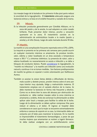 CINTHIA CARRERO MONTENEGRO 8
LACTANCIA MATERNA
Los masajes luego de la lactada en los primeros 4 días post parto reduce
la severidad de la ingurgitación. El tratamiento adecuado asegura una
lactancia exitosa y se basa en el ordeñe frecuente y vaciado de la mama.
20. Micosis.
Es la infección producida generalmente por Cándida Albicans, en la
zona del pezón y de la areola, la cual adquiere un color rosado
brillante. Pude presentar dolor intenso, prurito y sensación
quemante en la zona. El tratamiento consiste en la
administración de antimicóticos locales a la madre (pezón y
areola) y al niño (boca), luego de cada mamada durante 10 días.
21.Mastitis.
La mastitis es una complicación frecuente reportada entre el 3% y 20%.
La mayoría se presenta en las primeras seis semanas pero puede ocurrir
en cualquier momento mientras se amamanta. Se produce tensión,
calor, edema y rubor localizado en un área asociada a temperatura
mayor a 38.5 ° C y síntomas sistémicos. La presencia de rubor, calor y
edema localizado no necesariamente se asocia a infección y se debe a
bloqueo de conductos lácteos. Puede considerarse la ingurgitación, la
“mastitis no infecciosa” y la mastitis con infección como una evolución
natural y continua si no se toman medidas. Son factores predisponentes
de mastitis las grietas en especial si existe colonización por Stafilococo
Aureus.
También se asocian la estasis láctea debida a dificultades de técnica,
mala succión y destete precoz, presión intensa sobre el seno por
ropa interior muy ajustada, fatiga y malnutrición materna. El
tratamiento empieza con el vaciado efectivo de la mama. Se
debe mantener la lactancia en forma más frecuente y efectiva.
Como no se drena bien la zona del absceso por obstrucción de
conductos se debe realizar masajes sobre la zona mientras se
amamanta u ordeña. Antes de comenzar la alimentación se debe
aplicar calor local y masajes para facilitar la salida de la leche.
Luego de la alimentación se deben aplicar compresas frías para
reducir el edema y el dolor. El ingreso al hospital debe
considerarse en casos que la mujer se encuentre extremadamente
enferma o carezca de soporte en su casa. La internación debe ser
conjunta con él bebe para mantener la lactancia. En la mastitis
es imprescindible el tratamiento farmacológico, a pesar de que
muchas mujeres que amamantan se resisten a ingerir fármacos.
Se debe realizar analgesia con un antiinflamatorio como
 